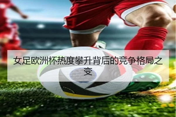 女足欧洲杯热度攀升背后的竞争格局之变